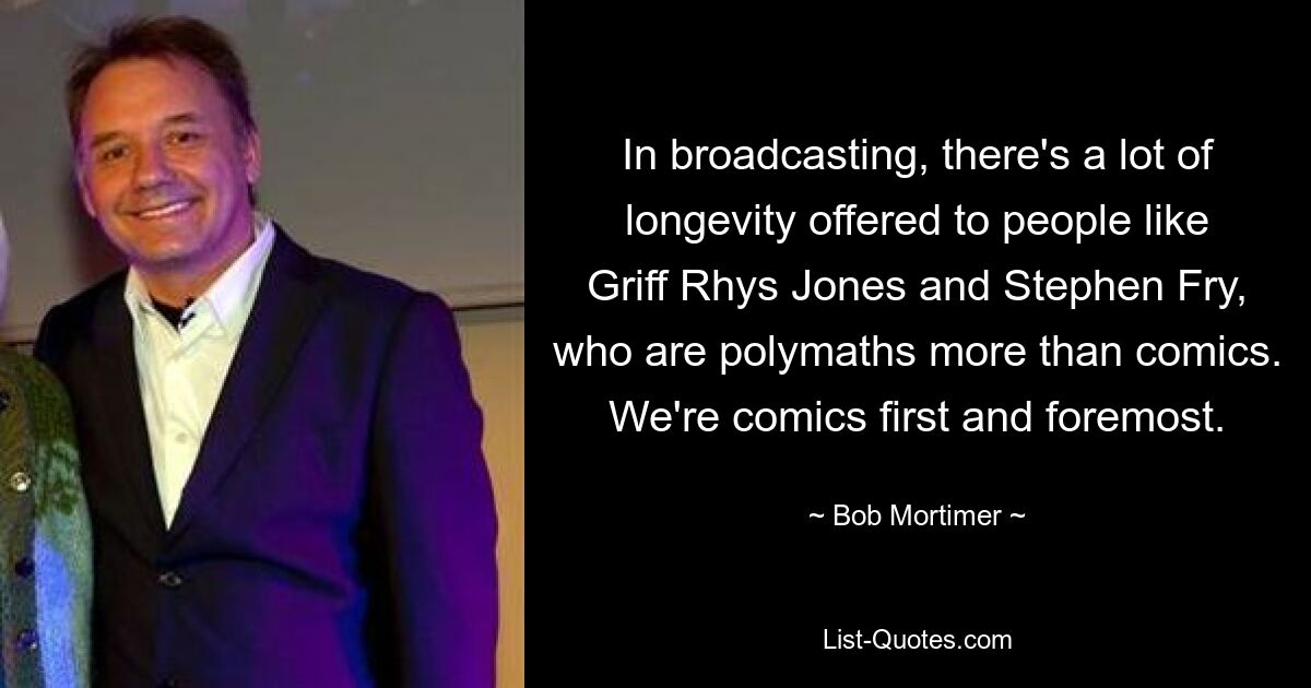 In broadcasting, there's a lot of longevity offered to people like Griff Rhys Jones and Stephen Fry, who are polymaths more than comics. We're comics first and foremost. — © Bob Mortimer