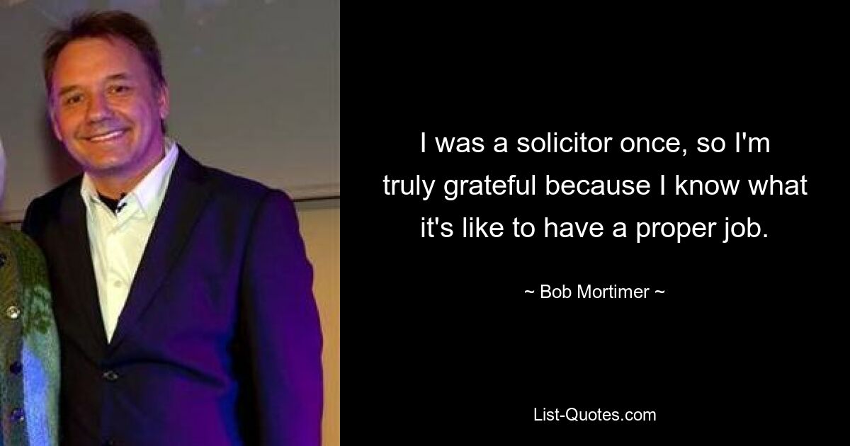 I was a solicitor once, so I'm truly grateful because I know what it's like to have a proper job. — © Bob Mortimer