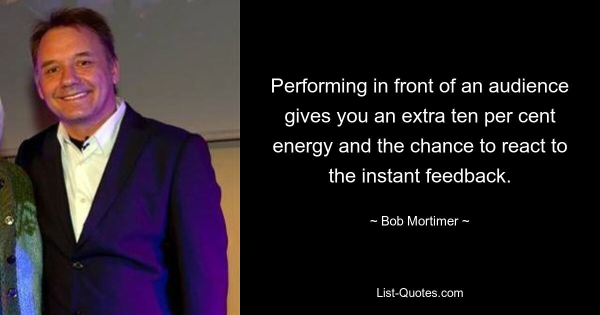 Performing in front of an audience gives you an extra ten per cent energy and the chance to react to the instant feedback. — © Bob Mortimer