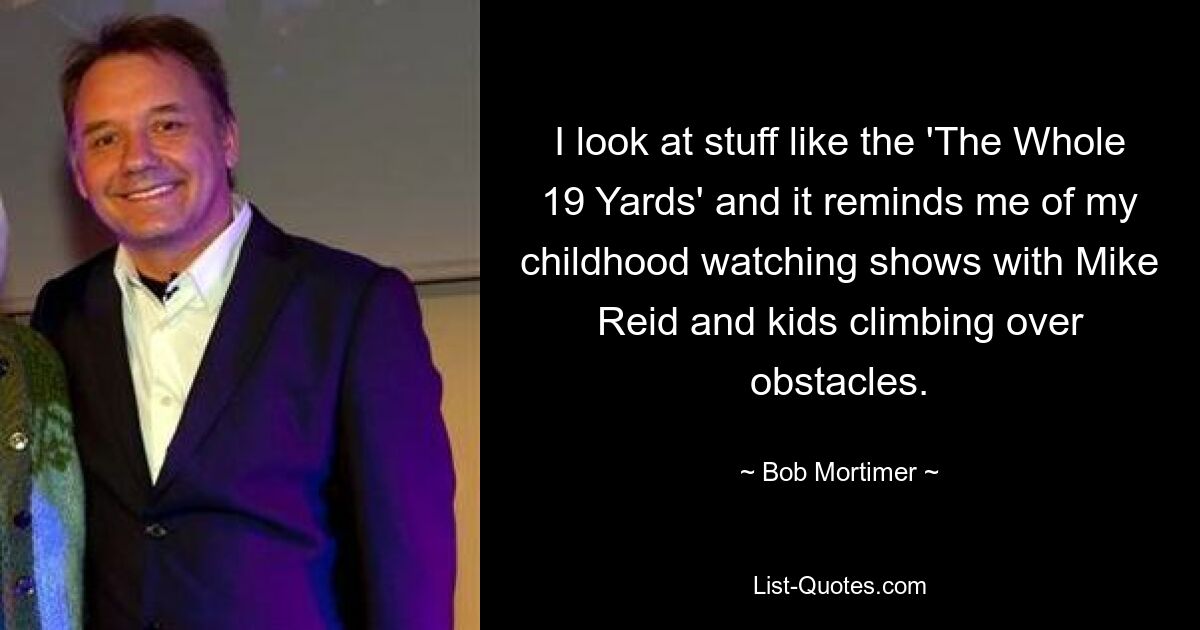 I look at stuff like the 'The Whole 19 Yards' and it reminds me of my childhood watching shows with Mike Reid and kids climbing over obstacles. — © Bob Mortimer