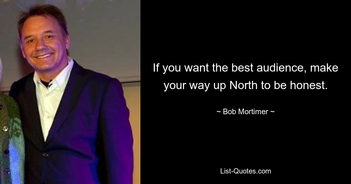 If you want the best audience, make your way up North to be honest. — © Bob Mortimer