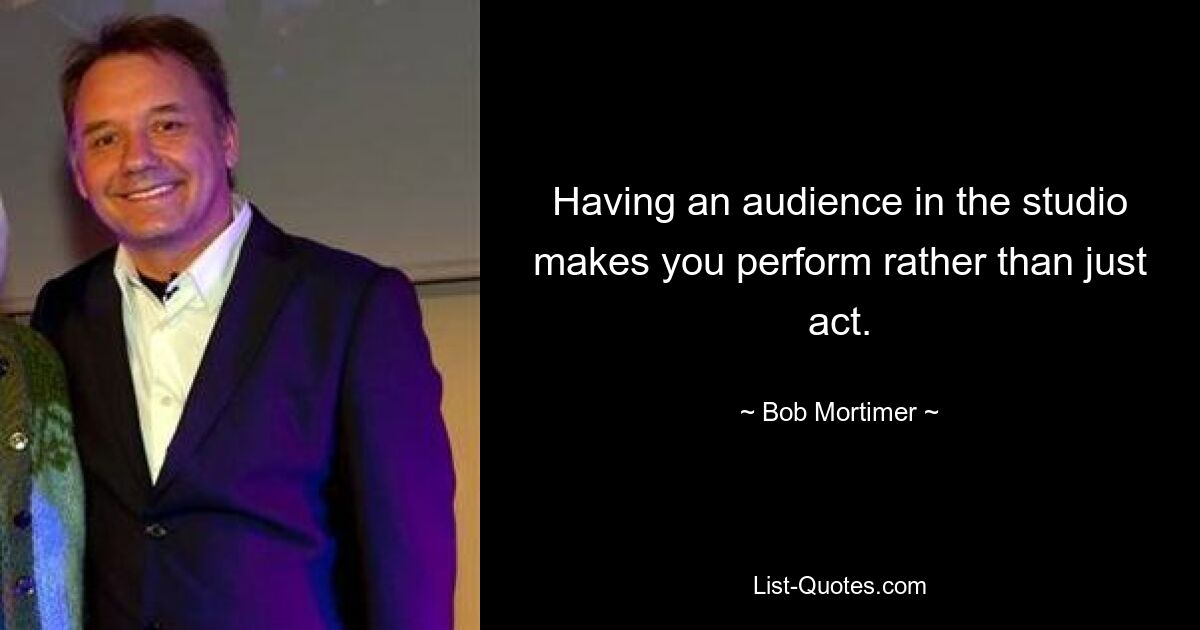 Having an audience in the studio makes you perform rather than just act. — © Bob Mortimer