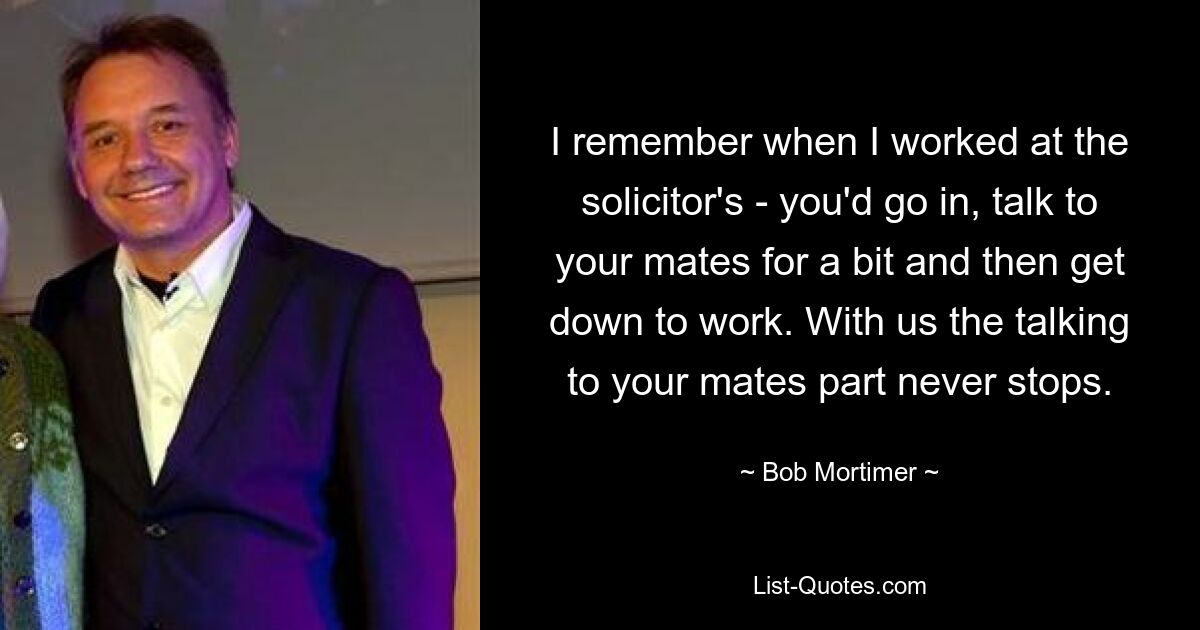 I remember when I worked at the solicitor's - you'd go in, talk to your mates for a bit and then get down to work. With us the talking to your mates part never stops. — © Bob Mortimer