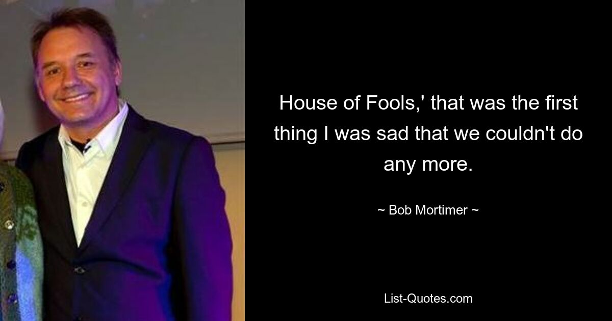 House of Fools,' that was the first thing I was sad that we couldn't do any more. — © Bob Mortimer