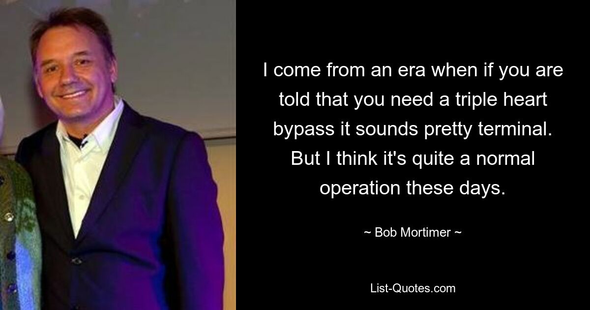 I come from an era when if you are told that you need a triple heart bypass it sounds pretty terminal. But I think it's quite a normal operation these days. — © Bob Mortimer