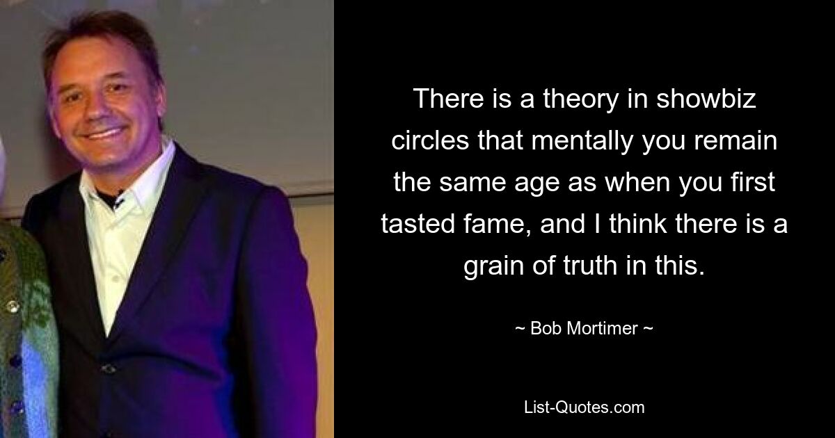 There is a theory in showbiz circles that mentally you remain the same age as when you first tasted fame, and I think there is a grain of truth in this. — © Bob Mortimer