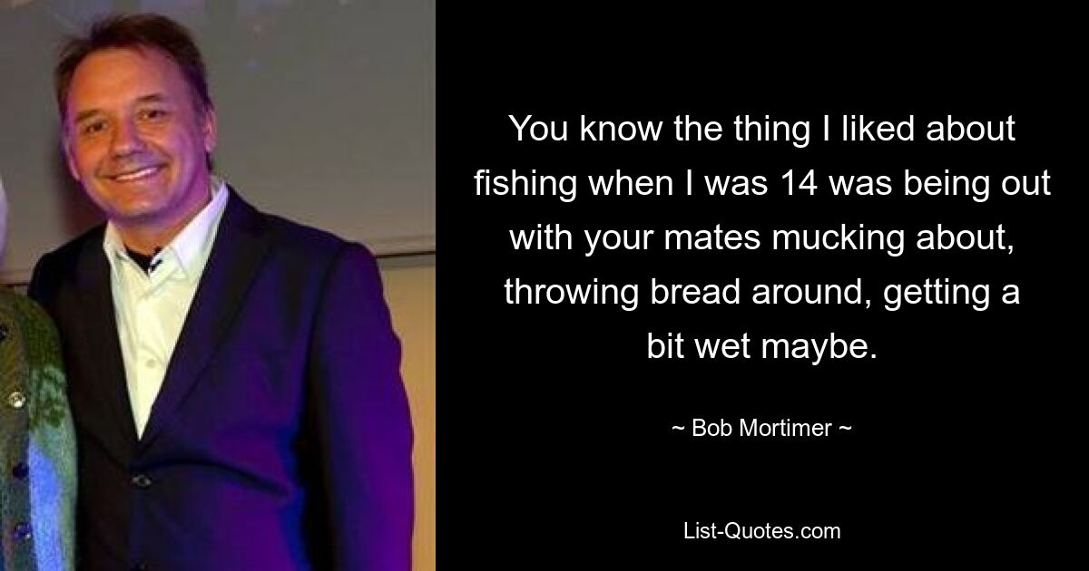 You know the thing I liked about fishing when I was 14 was being out with your mates mucking about, throwing bread around, getting a bit wet maybe. — © Bob Mortimer