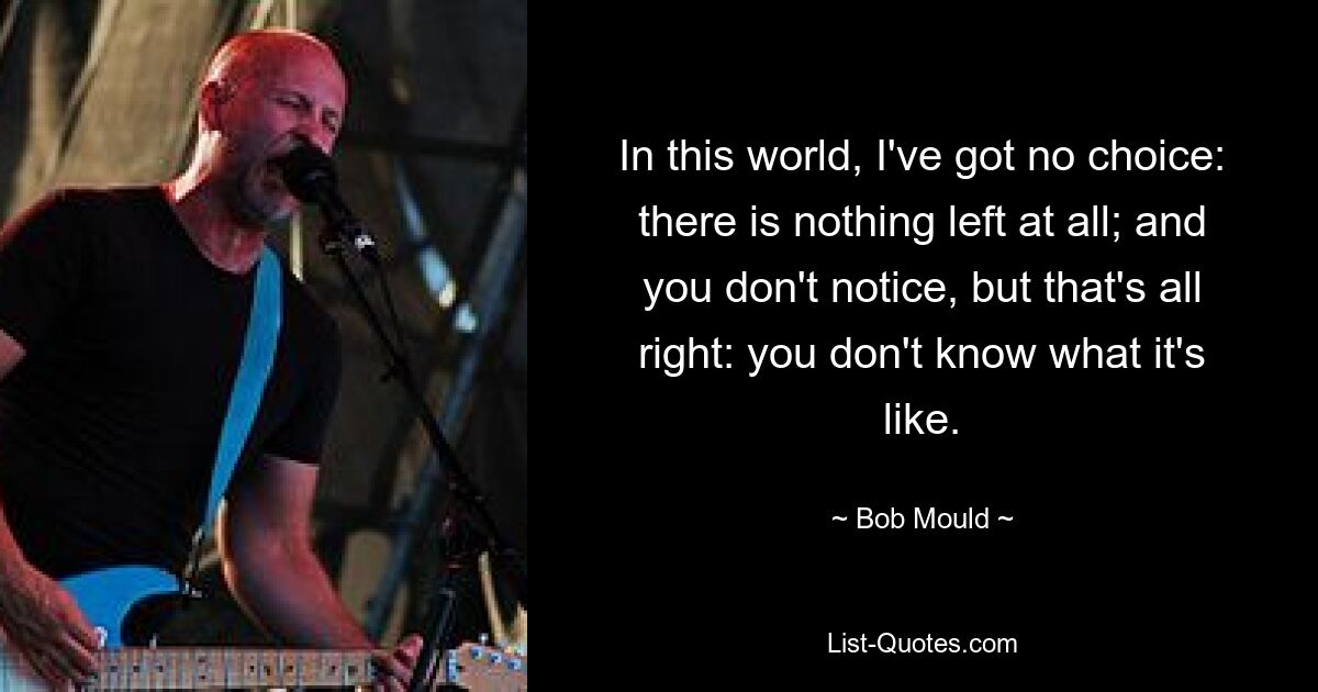 In this world, I've got no choice: there is nothing left at all; and you don't notice, but that's all right: you don't know what it's like. — © Bob Mould