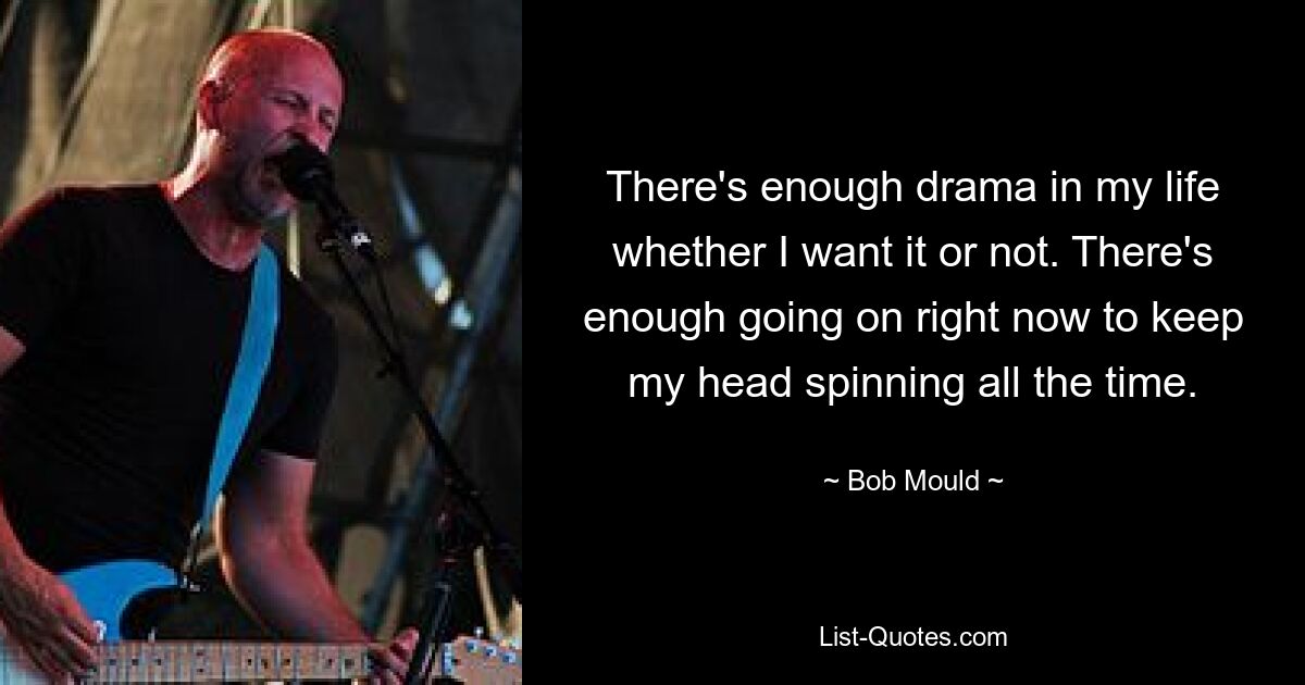 There's enough drama in my life whether I want it or not. There's enough going on right now to keep my head spinning all the time. — © Bob Mould