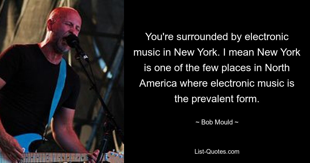 You're surrounded by electronic music in New York. I mean New York is one of the few places in North America where electronic music is the prevalent form. — © Bob Mould