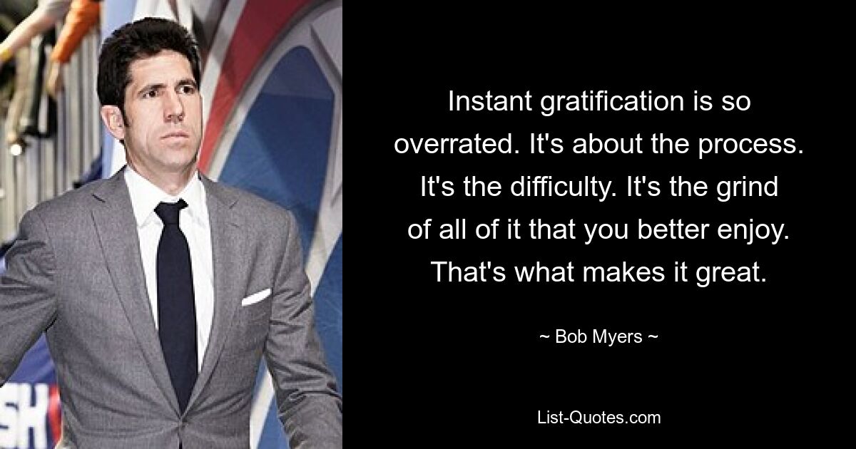 Instant gratification is so overrated. It's about the process. It's the difficulty. It's the grind of all of it that you better enjoy. That's what makes it great. — © Bob Myers