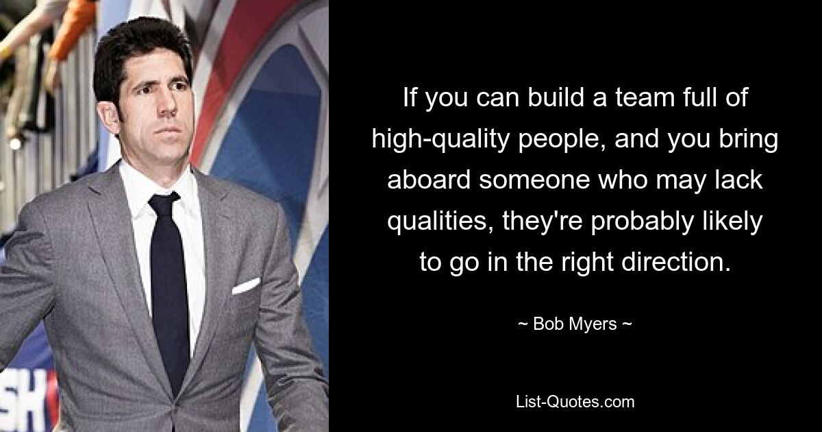 If you can build a team full of high-quality people, and you bring aboard someone who may lack qualities, they're probably likely to go in the right direction. — © Bob Myers