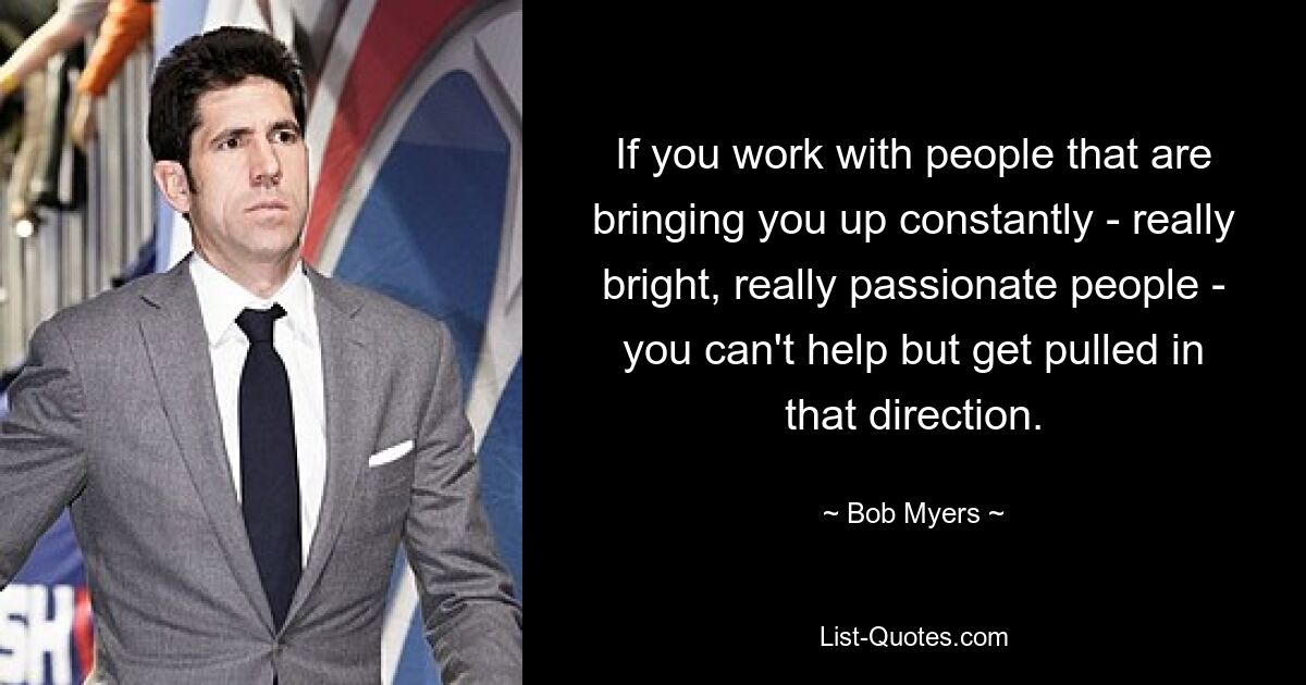 If you work with people that are bringing you up constantly - really bright, really passionate people - you can't help but get pulled in that direction. — © Bob Myers