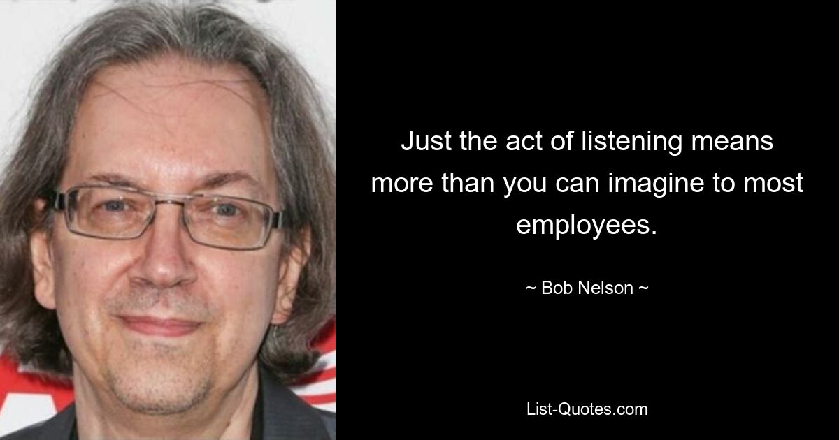 Just the act of listening means more than you can imagine to most employees. — © Bob Nelson