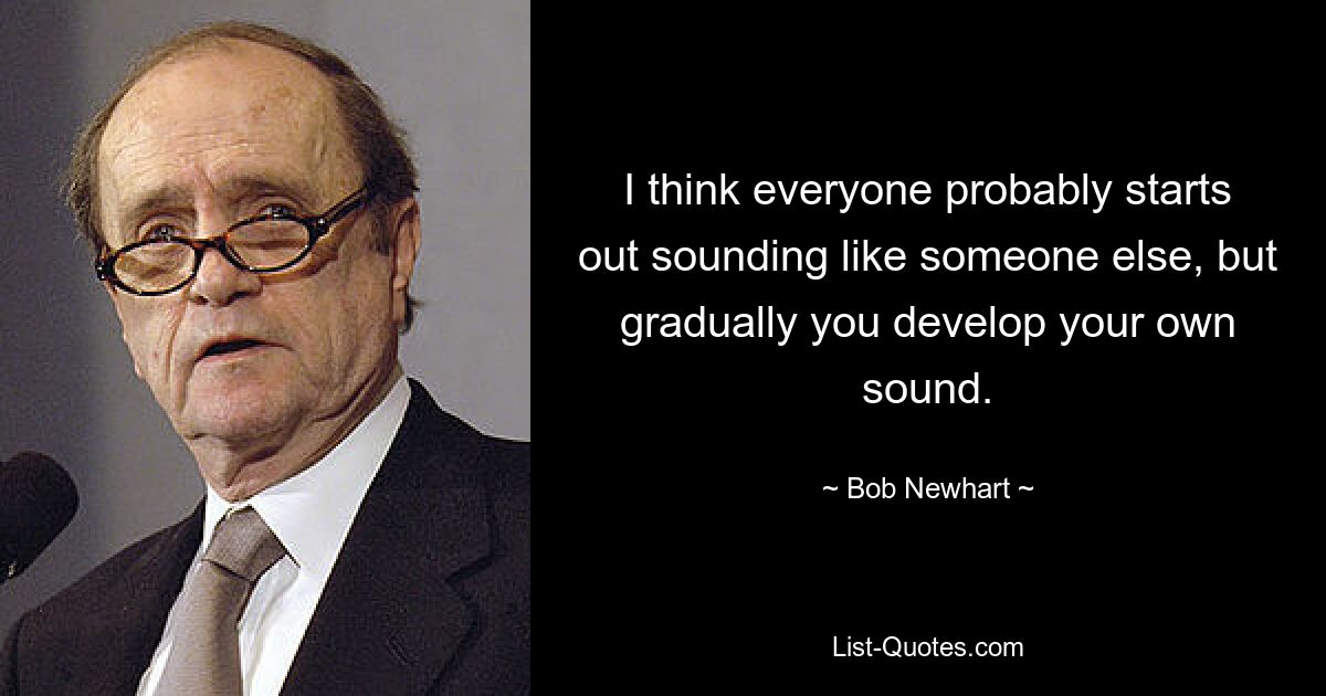 I think everyone probably starts out sounding like someone else, but gradually you develop your own sound. — © Bob Newhart