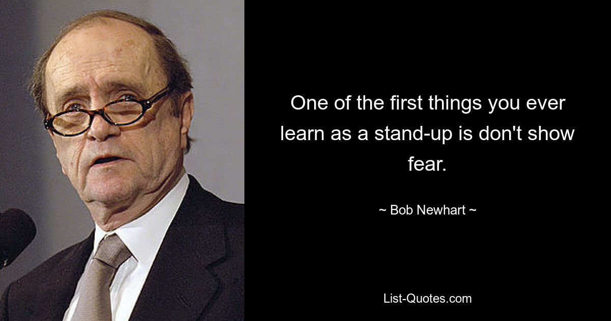 One of the first things you ever learn as a stand-up is don't show fear. — © Bob Newhart