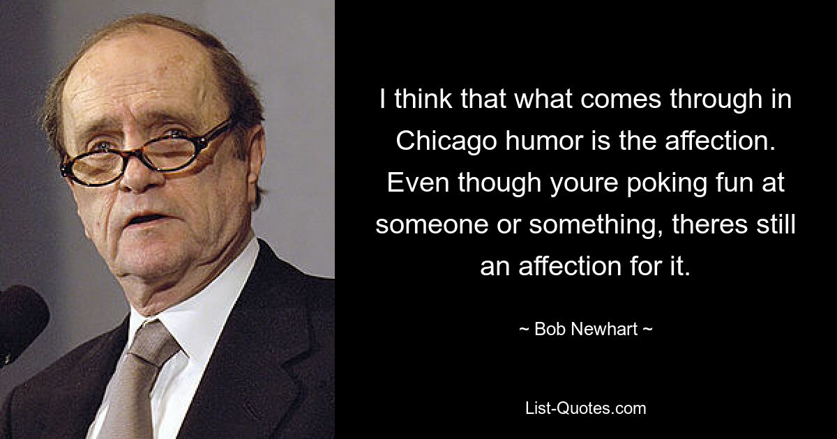 I think that what comes through in Chicago humor is the affection. Even though youre poking fun at someone or something, theres still an affection for it. — © Bob Newhart