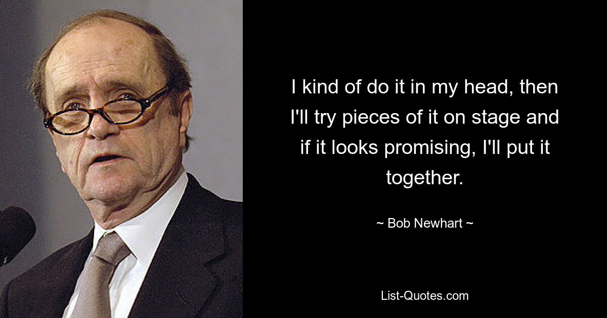 I kind of do it in my head, then I'll try pieces of it on stage and if it looks promising, I'll put it together. — © Bob Newhart