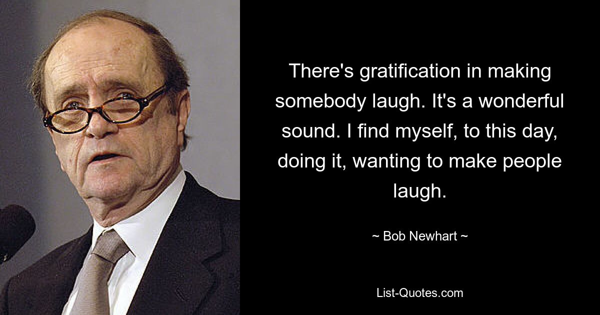 There's gratification in making somebody laugh. It's a wonderful sound. I find myself, to this day, doing it, wanting to make people laugh. — © Bob Newhart