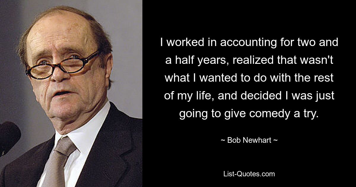 I worked in accounting for two and a half years, realized that wasn't what I wanted to do with the rest of my life, and decided I was just going to give comedy a try. — © Bob Newhart