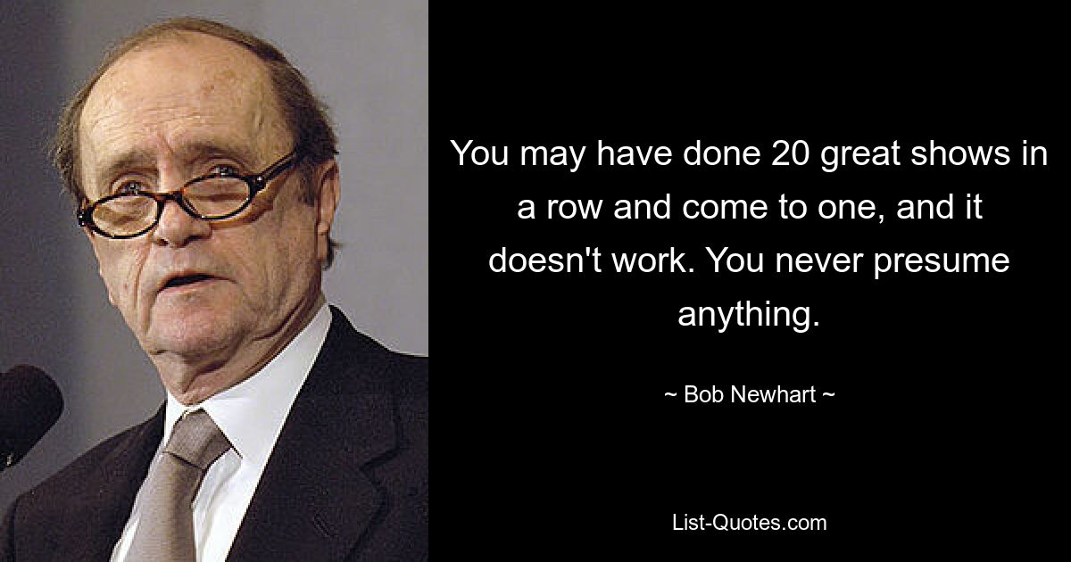 You may have done 20 great shows in a row and come to one, and it doesn't work. You never presume anything. — © Bob Newhart