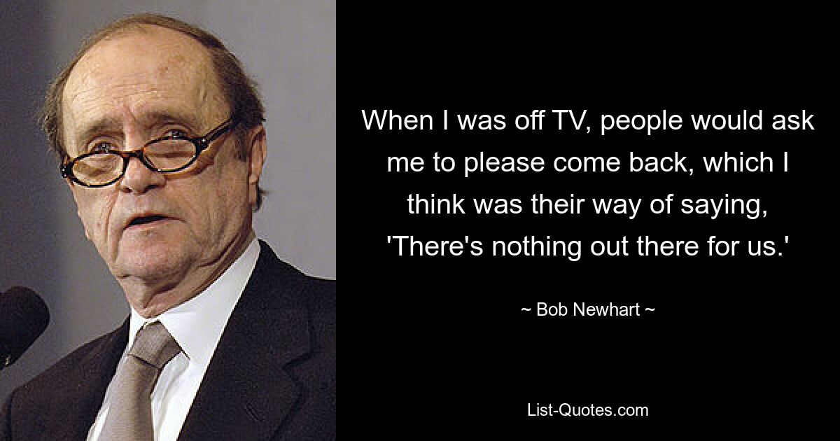 When I was off TV, people would ask me to please come back, which I think was their way of saying, 'There's nothing out there for us.' — © Bob Newhart