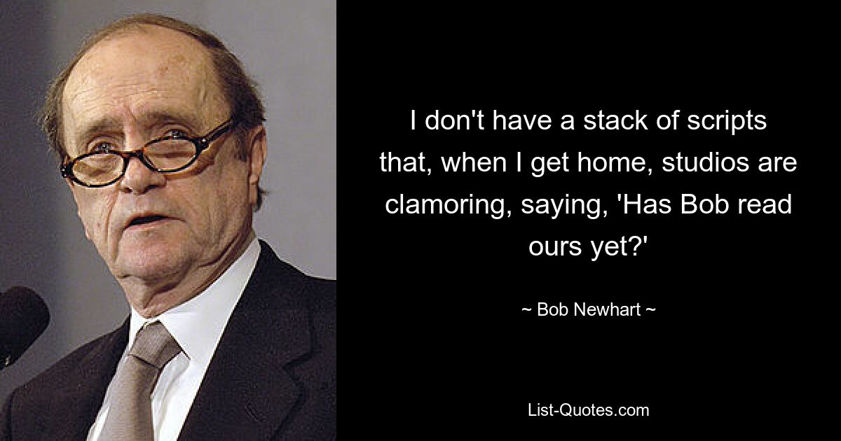 I don't have a stack of scripts that, when I get home, studios are clamoring, saying, 'Has Bob read ours yet?' — © Bob Newhart