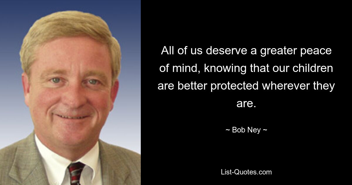 All of us deserve a greater peace of mind, knowing that our children are better protected wherever they are. — © Bob Ney