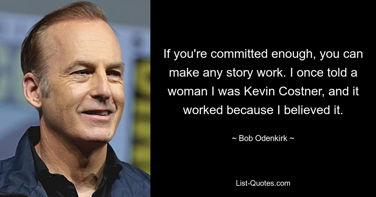 If you're committed enough, you can make any story work. I once told a woman I was Kevin Costner, and it worked because I believed it. — © Bob Odenkirk