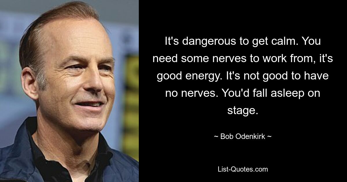 It's dangerous to get calm. You need some nerves to work from, it's good energy. It's not good to have no nerves. You'd fall asleep on stage. — © Bob Odenkirk