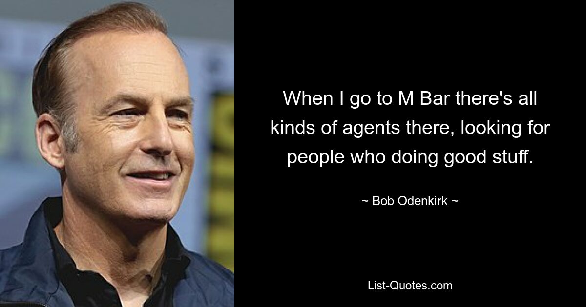 When I go to M Bar there's all kinds of agents there, looking for people who doing good stuff. — © Bob Odenkirk