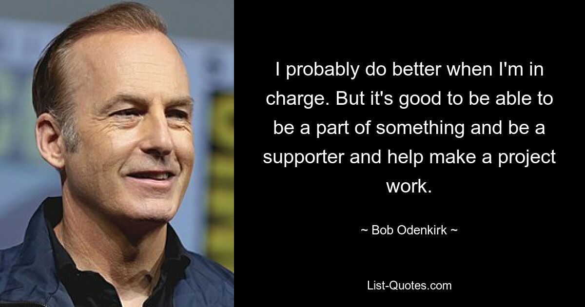 I probably do better when I'm in charge. But it's good to be able to be a part of something and be a supporter and help make a project work. — © Bob Odenkirk