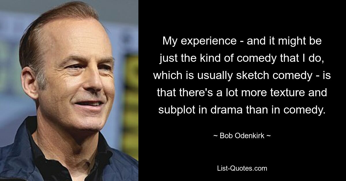 My experience - and it might be just the kind of comedy that I do, which is usually sketch comedy - is that there's a lot more texture and subplot in drama than in comedy. — © Bob Odenkirk