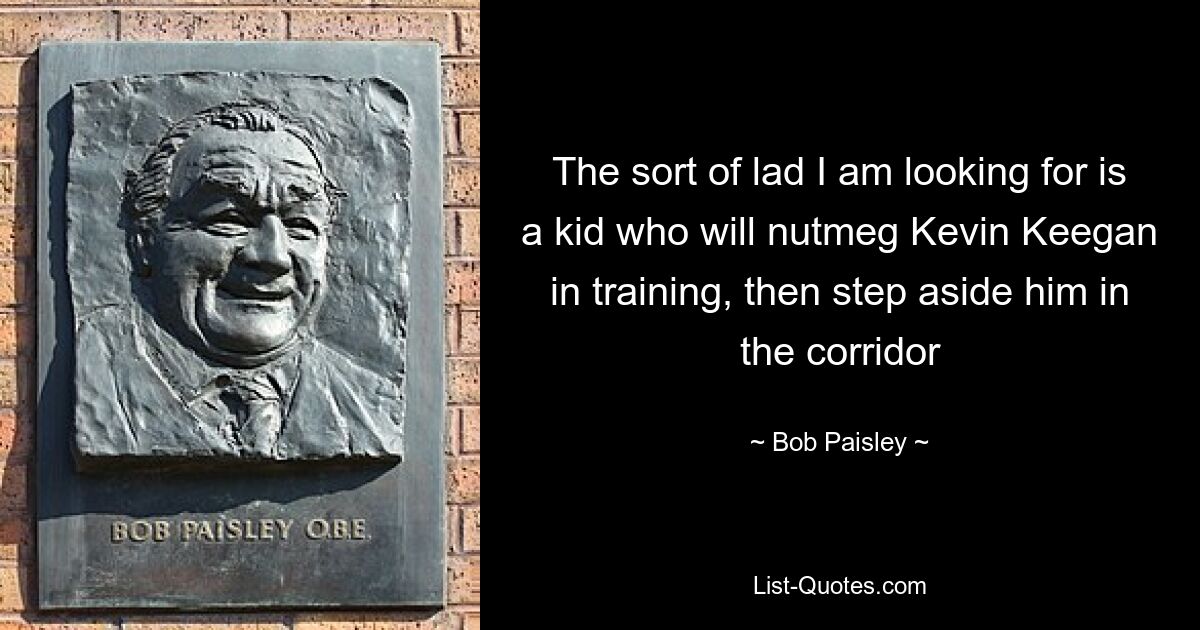 The sort of lad I am looking for is a kid who will nutmeg Kevin Keegan in training, then step aside him in the corridor — © Bob Paisley