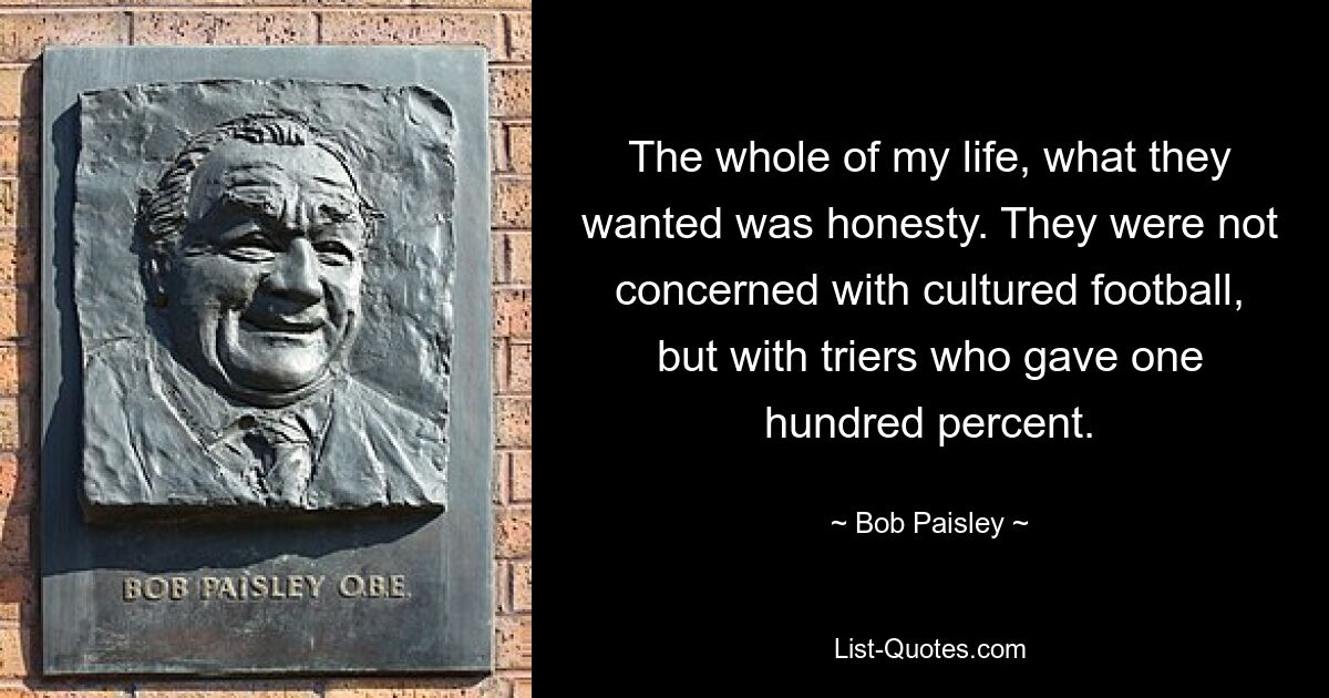 The whole of my life, what they wanted was honesty. They were not concerned with cultured football, but with triers who gave one hundred percent. — © Bob Paisley