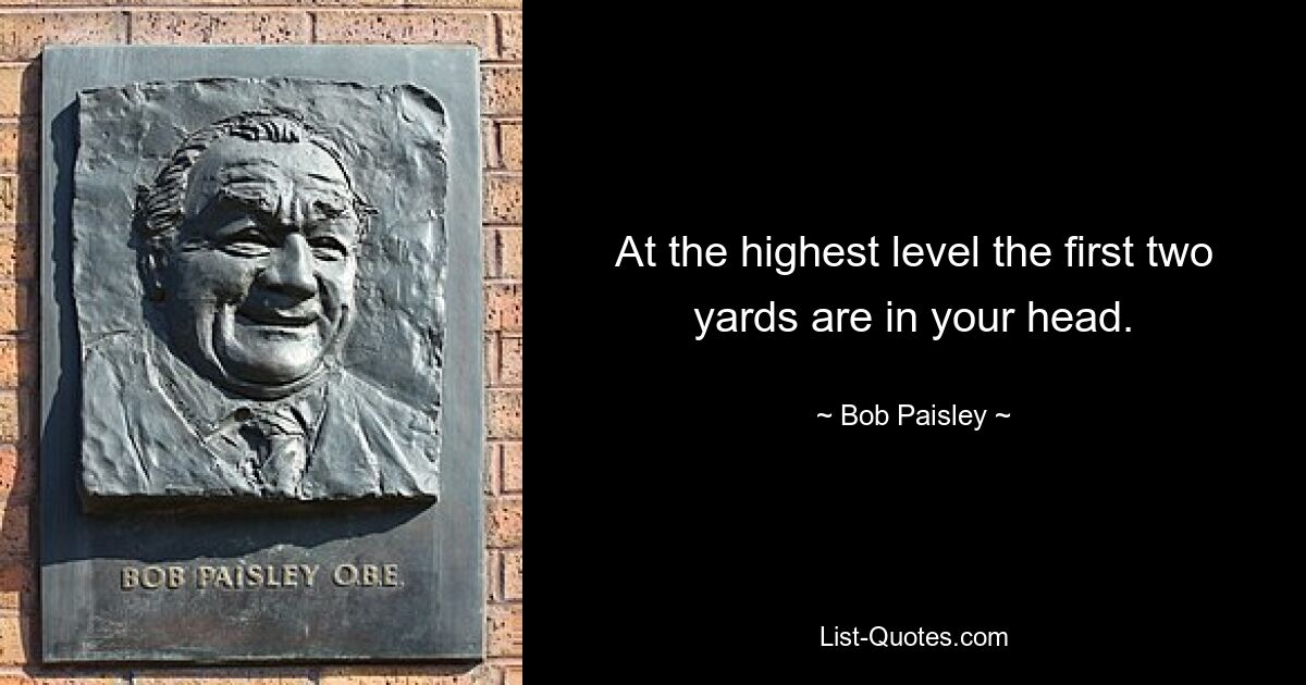 At the highest level the first two yards are in your head. — © Bob Paisley