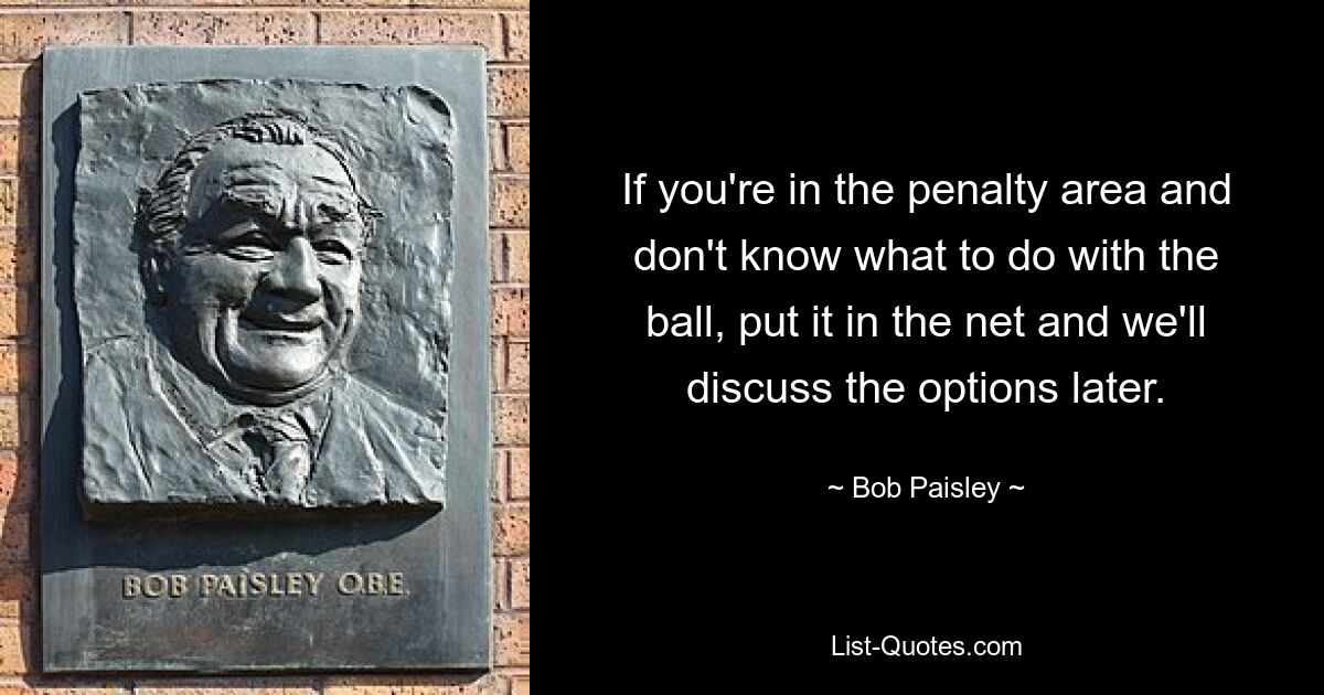 If you're in the penalty area and don't know what to do with the ball, put it in the net and we'll discuss the options later. — © Bob Paisley