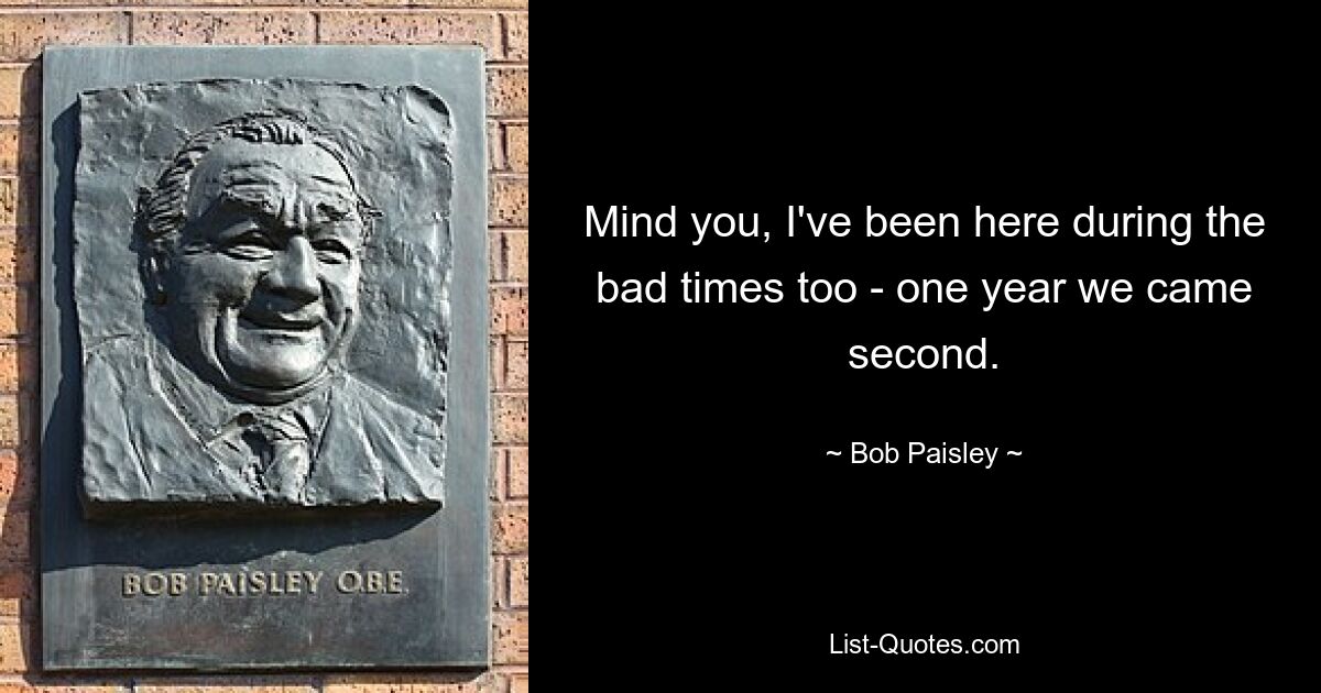 Mind you, I've been here during the bad times too - one year we came second. — © Bob Paisley