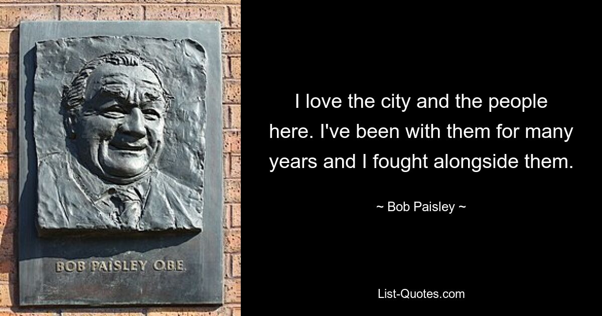 I love the city and the people here. I've been with them for many years and I fought alongside them. — © Bob Paisley