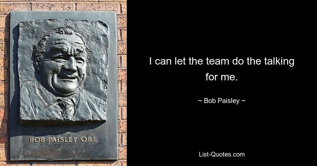 I can let the team do the talking for me. — © Bob Paisley