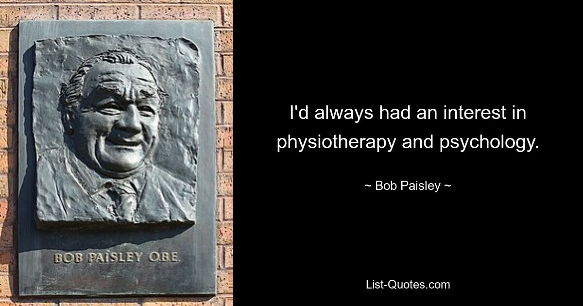 I'd always had an interest in physiotherapy and psychology. — © Bob Paisley