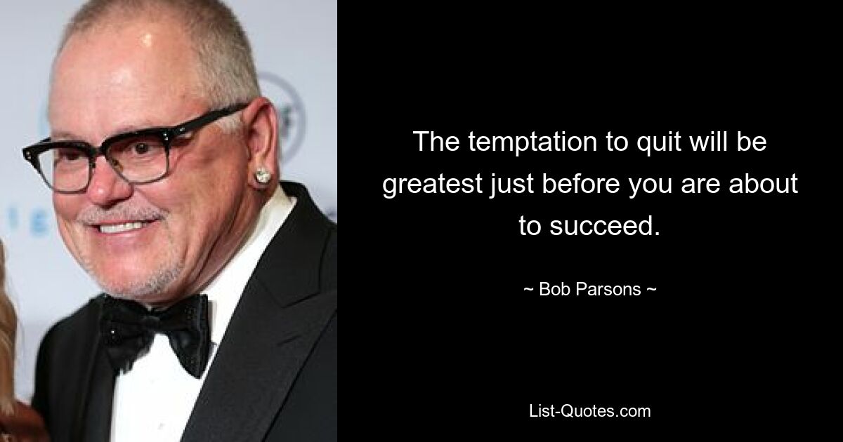 The temptation to quit will be greatest just before you are about to succeed. — © Bob Parsons