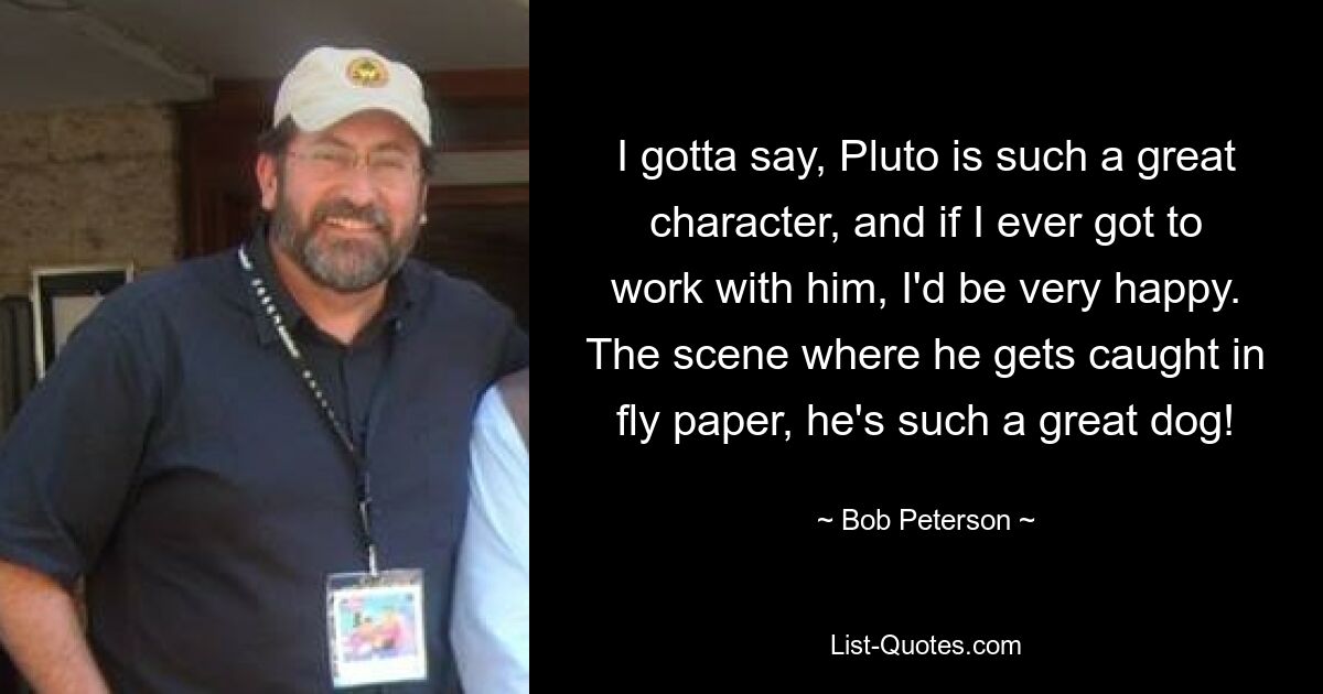 Ich muss sagen, Pluto ist so ein toller Charakter und wenn ich jemals mit ihm arbeiten dürfte, wäre ich sehr glücklich. Die Szene, in der er sich im Fliegenpapier verfängt, er ist so ein toller Hund! — © Bob Peterson 