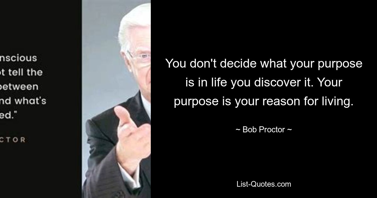 You don't decide what your purpose is in life you discover it. Your purpose is your reason for living. — © Bob Proctor