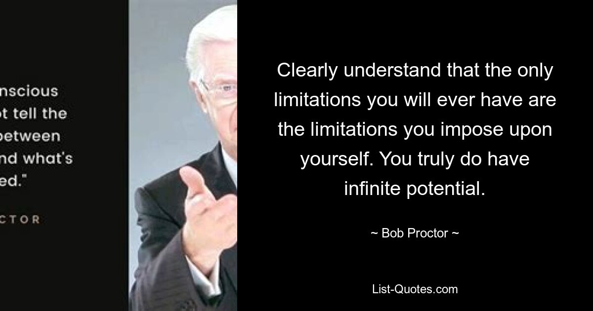 Clearly understand that the only limitations you will ever have are the limitations you impose upon yourself. You truly do have infinite potential. — © Bob Proctor