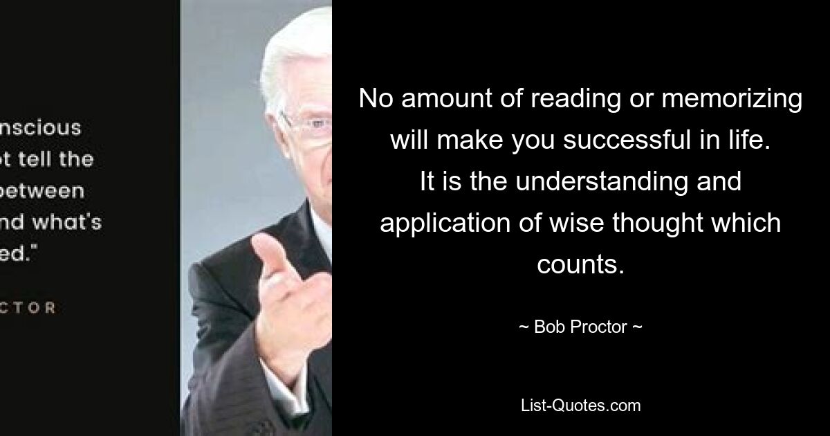 No amount of reading or memorizing will make you successful in life. It is the understanding and application of wise thought which counts. — © Bob Proctor