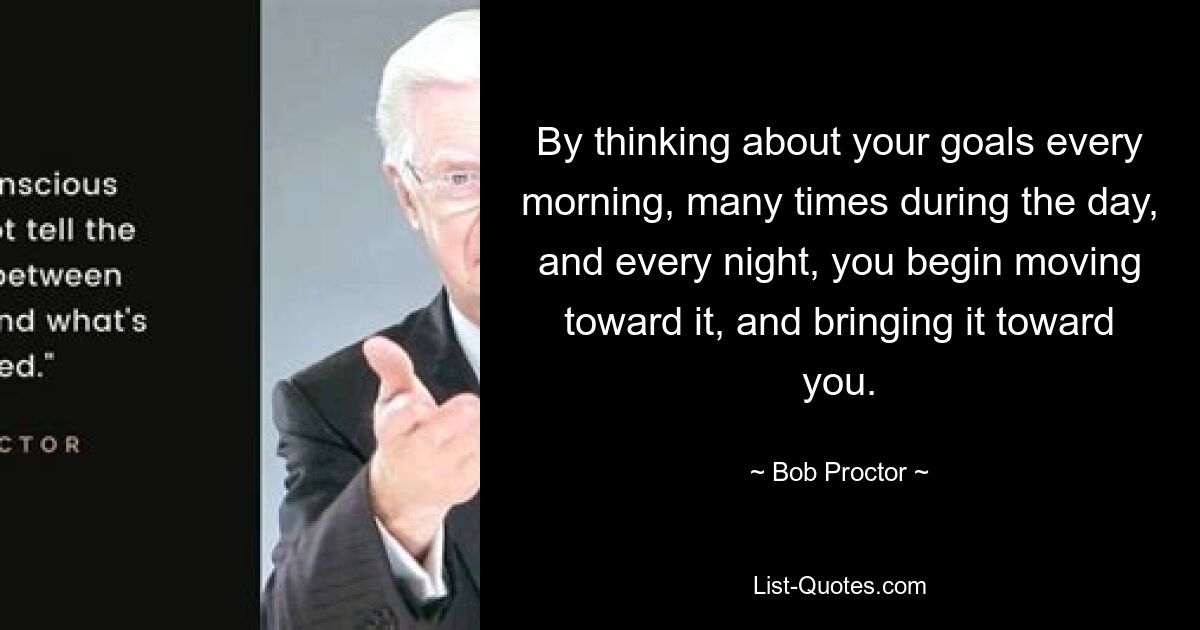 By thinking about your goals every morning, many times during the day, and every night, you begin moving toward it, and bringing it toward you. — © Bob Proctor