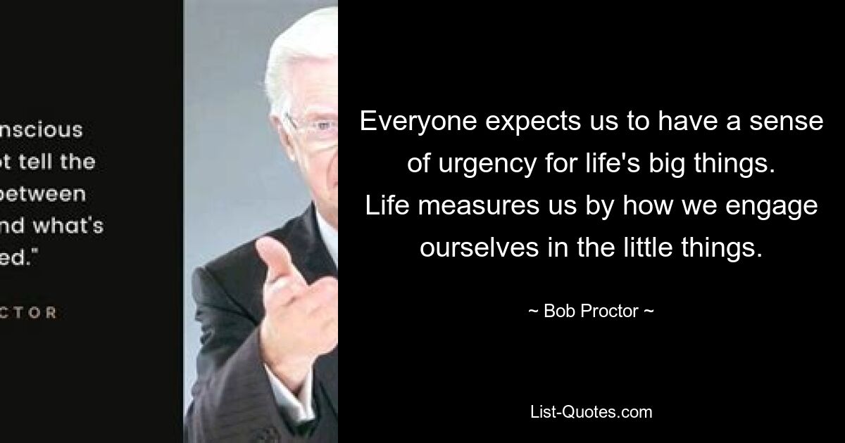 Everyone expects us to have a sense of urgency for life's big things. Life measures us by how we engage ourselves in the little things. — © Bob Proctor