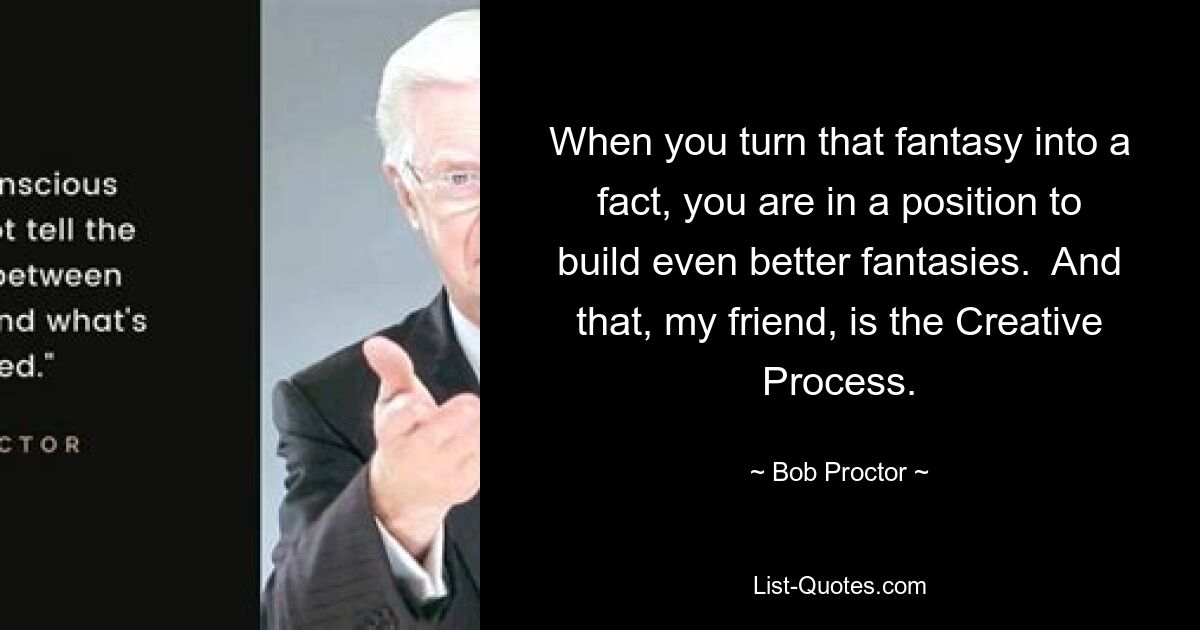 When you turn that fantasy into a fact, you are in a position to build even better fantasies.  And that, my friend, is the Creative Process. — © Bob Proctor