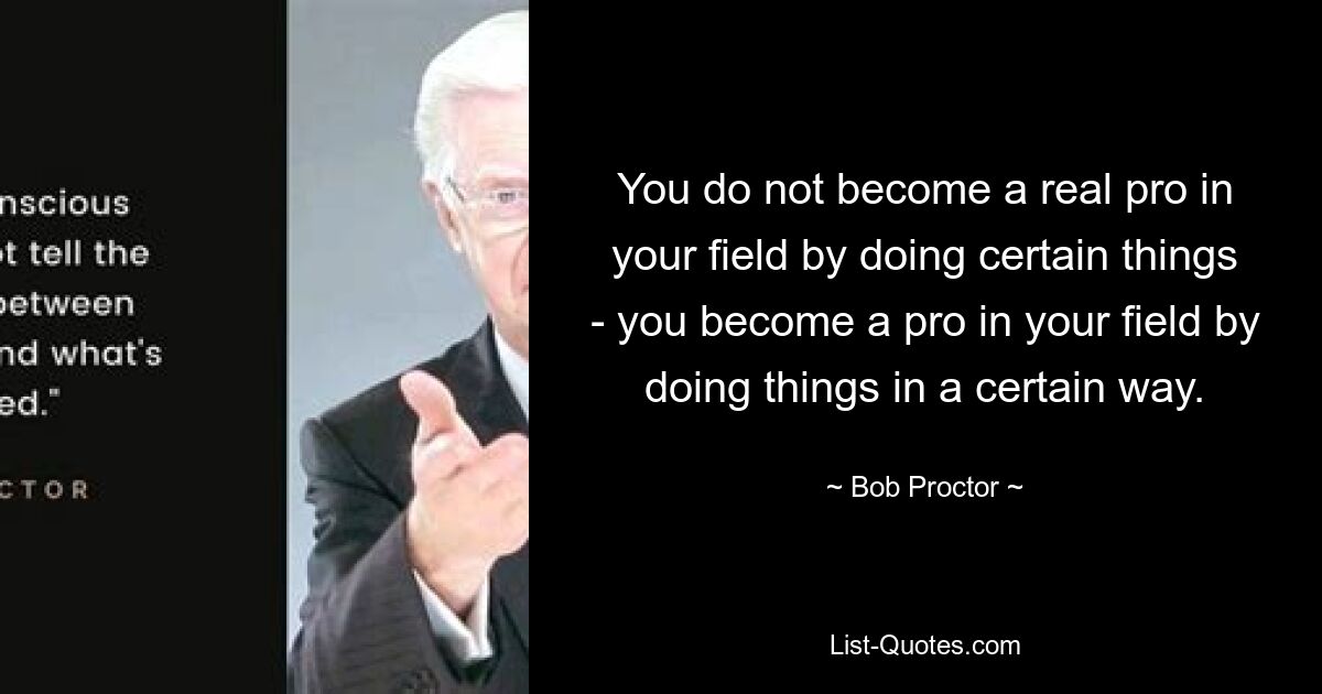 You do not become a real pro in your field by doing certain things - you become a pro in your field by doing things in a certain way. — © Bob Proctor